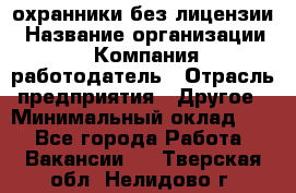 .охранники без лицензии › Название организации ­ Компания-работодатель › Отрасль предприятия ­ Другое › Минимальный оклад ­ 1 - Все города Работа » Вакансии   . Тверская обл.,Нелидово г.